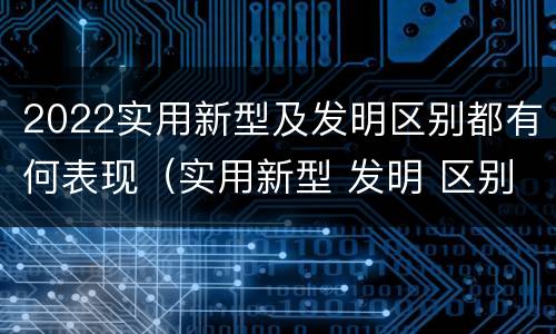 2022实用新型及发明区别都有何表现（实用新型 发明 区别）
