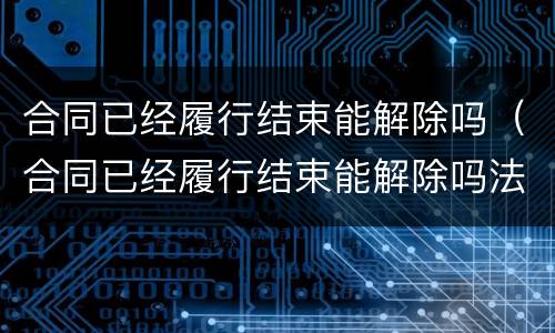 合同已经履行结束能解除吗（合同已经履行结束能解除吗法律）