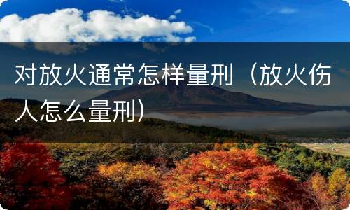 对放火通常怎样量刑（放火伤人怎么量刑）