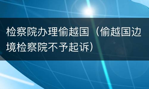 检察院办理偷越国（偷越国边境检察院不予起诉）