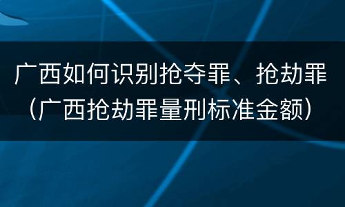 广西如何识别抢夺罪、抢劫罪（广西抢劫罪量刑标准金额）