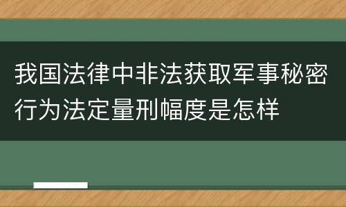 我国法律中非法获取军事秘密行为法定量刑幅度是怎样