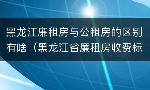 黑龙江廉租房与公租房的区别有啥（黑龙江省廉租房收费标准是多少）