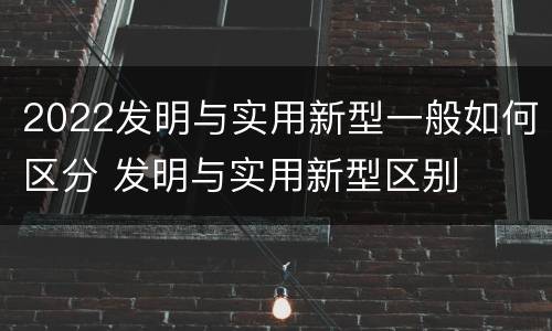 2022发明与实用新型一般如何区分 发明与实用新型区别