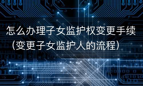怎么办理子女监护权变更手续（变更子女监护人的流程）