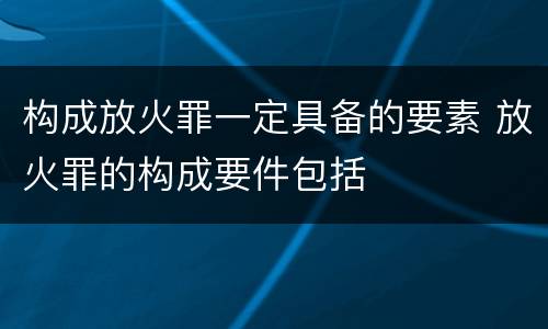 构成放火罪一定具备的要素 放火罪的构成要件包括