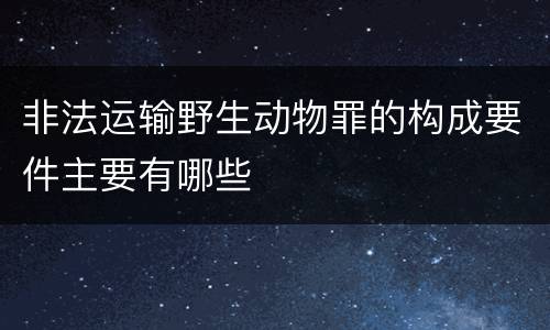 非法运输野生动物罪的构成要件主要有哪些