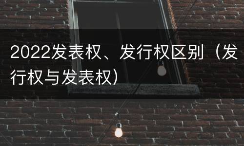 2022发表权、发行权区别（发行权与发表权）