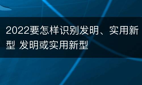 2022要怎样识别发明、实用新型 发明或实用新型