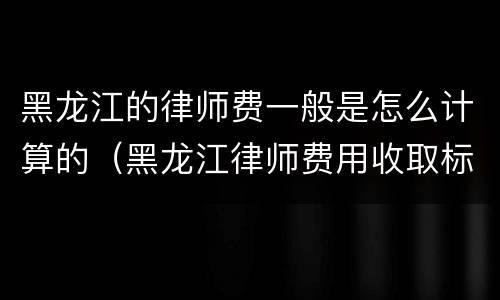 黑龙江的律师费一般是怎么计算的（黑龙江律师费用收取标准）