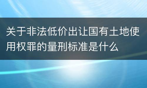 关于非法低价出让国有土地使用权罪的量刑标准是什么