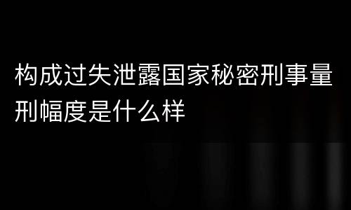 构成过失泄露国家秘密刑事量刑幅度是什么样