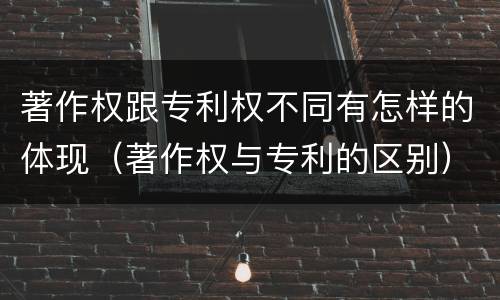 著作权跟专利权不同有怎样的体现（著作权与专利的区别）