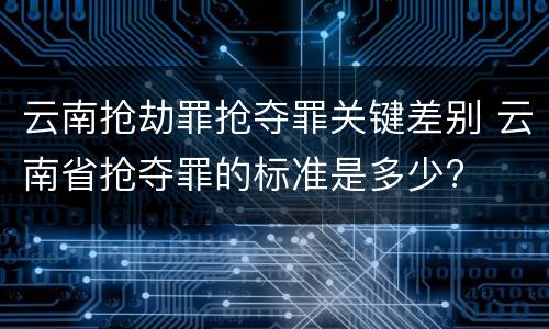 云南抢劫罪抢夺罪关键差别 云南省抢夺罪的标准是多少?