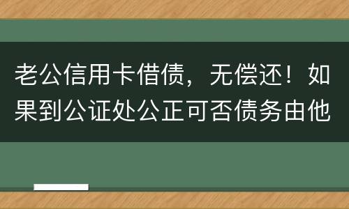 老公信用卡借债，无偿还！如果到公证处公正可否债务由他一人承受