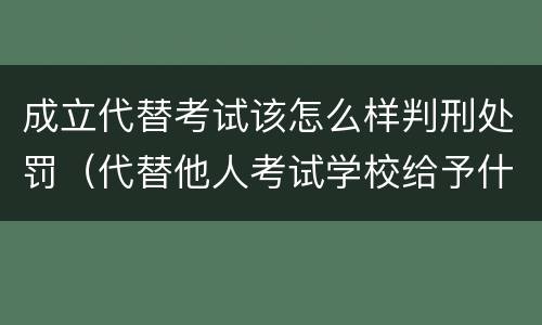 成立代替考试该怎么样判刑处罚（代替他人考试学校给予什么处分）