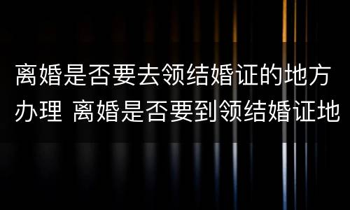 离婚是否要去领结婚证的地方办理 离婚是否要到领结婚证地方办理