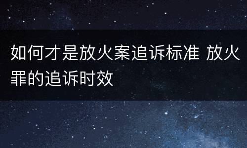 如何才是放火案追诉标准 放火罪的追诉时效