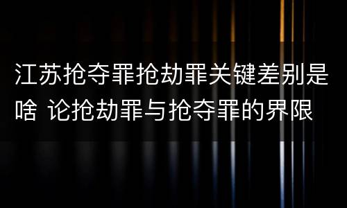 江苏抢夺罪抢劫罪关键差别是啥 论抢劫罪与抢夺罪的界限