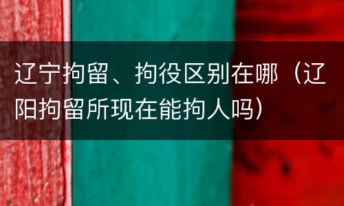 辽宁拘留、拘役区别在哪（辽阳拘留所现在能拘人吗）