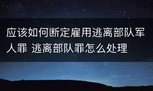 应该如何断定雇用逃离部队军人罪 逃离部队罪怎么处理