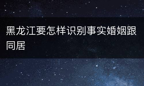 黑龙江要怎样识别事实婚姻跟同居