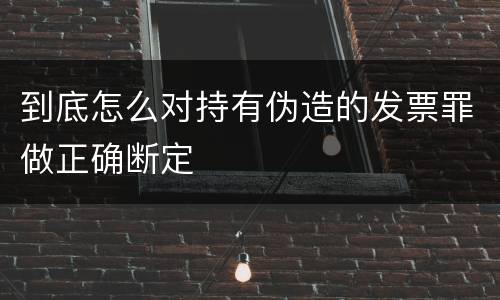 到底怎么对持有伪造的发票罪做正确断定
