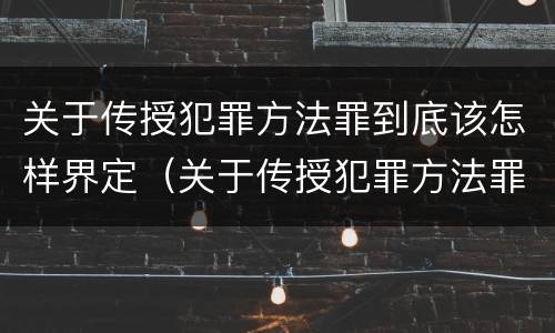 关于传授犯罪方法罪到底该怎样界定（关于传授犯罪方法罪到底该怎样界定的）