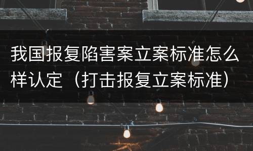 我国报复陷害案立案标准怎么样认定（打击报复立案标准）