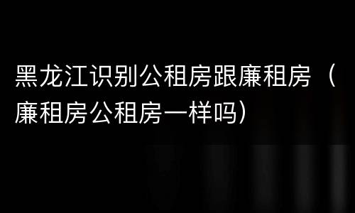 黑龙江识别公租房跟廉租房（廉租房公租房一样吗）