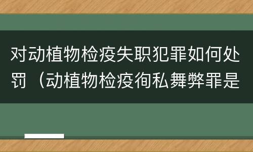 对动植物检疫失职犯罪如何处罚（动植物检疫徇私舞弊罪是故意犯罪正确还是错误）