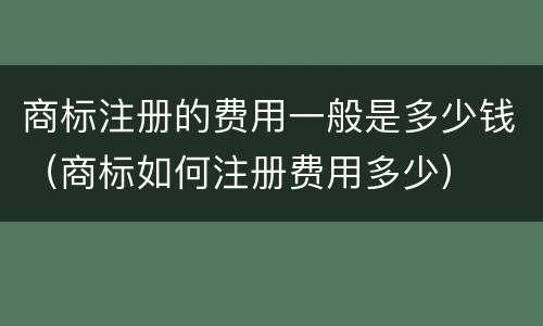 商标注册的费用一般是多少钱（商标如何注册费用多少）