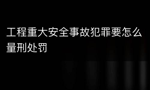 工程重大安全事故犯罪要怎么量刑处罚