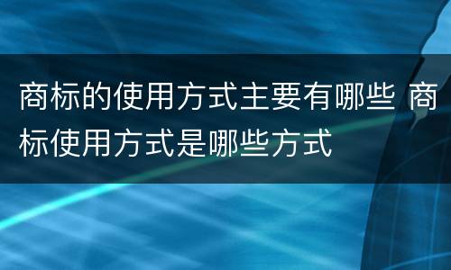 商标的使用方式主要有哪些 商标使用方式是哪些方式