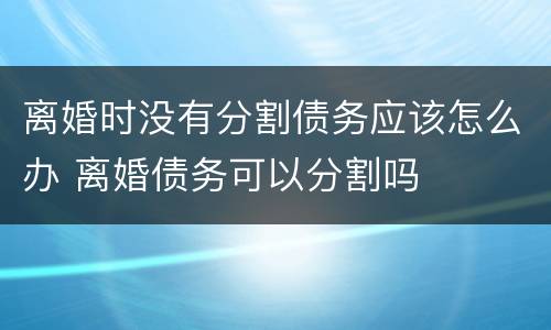 离婚时没有分割债务应该怎么办 离婚债务可以分割吗