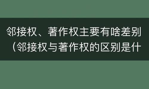邻接权、著作权主要有啥差别（邻接权与著作权的区别是什么）