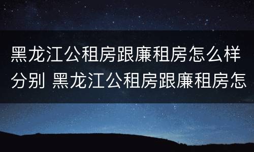 黑龙江公租房跟廉租房怎么样分别 黑龙江公租房跟廉租房怎么样分别在哪里