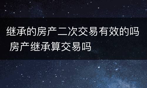 继承的房产二次交易有效的吗 房产继承算交易吗