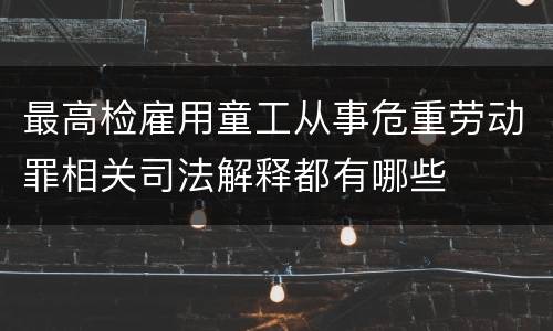 最高检雇用童工从事危重劳动罪相关司法解释都有哪些