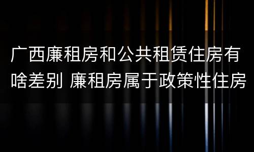广西廉租房和公共租赁住房有啥差别 廉租房属于政策性住房吗