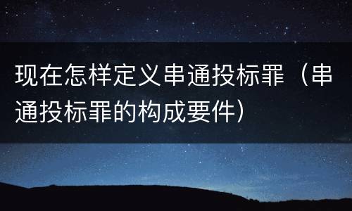 现在怎样定义串通投标罪（串通投标罪的构成要件）