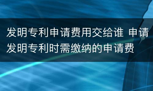 发明专利申请费用交给谁 申请发明专利时需缴纳的申请费