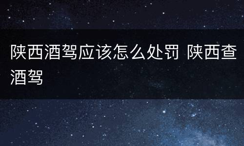 陕西酒驾应该怎么处罚 陕西查酒驾
