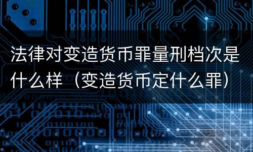 法律对变造货币罪量刑档次是什么样（变造货币定什么罪）