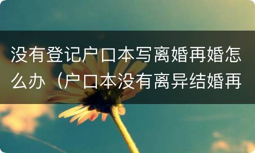 没有登记户口本写离婚再婚怎么办（户口本没有离异结婚再婚去登记）