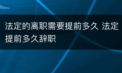 法定的离职需要提前多久 法定提前多久辞职