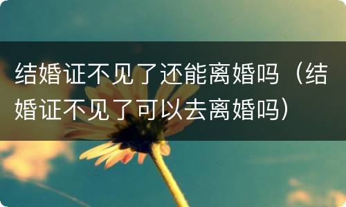 结婚证不见了还能离婚吗（结婚证不见了可以去离婚吗）
