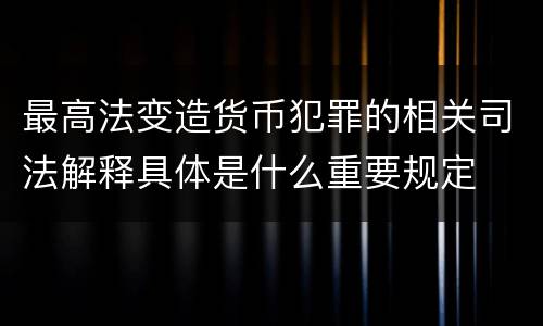 最高法变造货币犯罪的相关司法解释具体是什么重要规定
