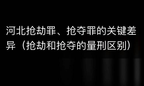 河北抢劫罪、抢夺罪的关键差异（抢劫和抢夺的量刑区别）