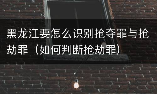 黑龙江要怎么识别抢夺罪与抢劫罪（如何判断抢劫罪）